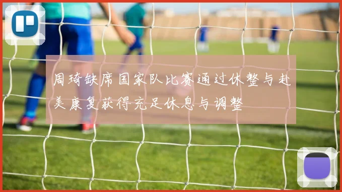 周琦缺席国家队比赛通过休整与赴美康复获得充足休息与调整