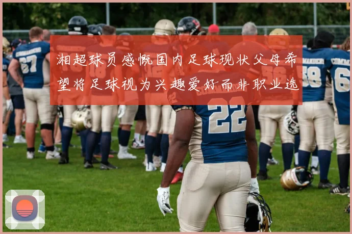 湘超球员感慨国内足球现状父母希望将足球视为兴趣爱好而非职业选择