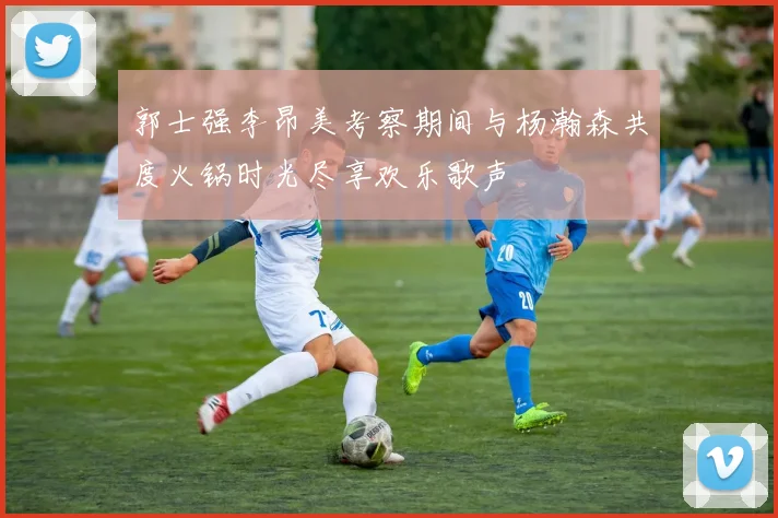 郭士强李昂美考察期间与杨瀚森共度火锅时光尽享欢乐歌声