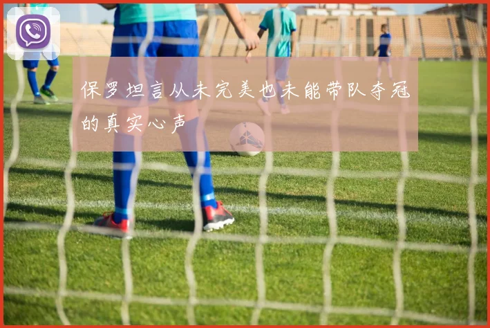 保罗坦言从未完美也未能带队夺冠的真实心声