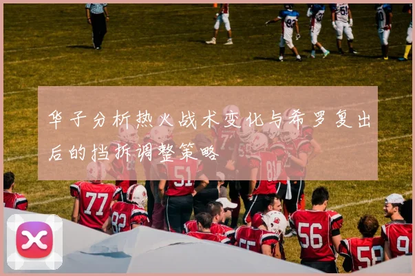 华子分析热火战术变化与希罗复出后的挡拆调整策略