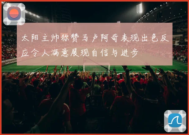 太阳主帅称赞马卢阿奇表现出色反应令人满意展现自信与进步