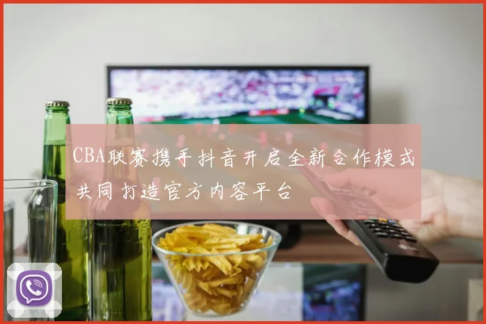 CBA联赛携手抖音开启全新合作模式共同打造官方内容平台