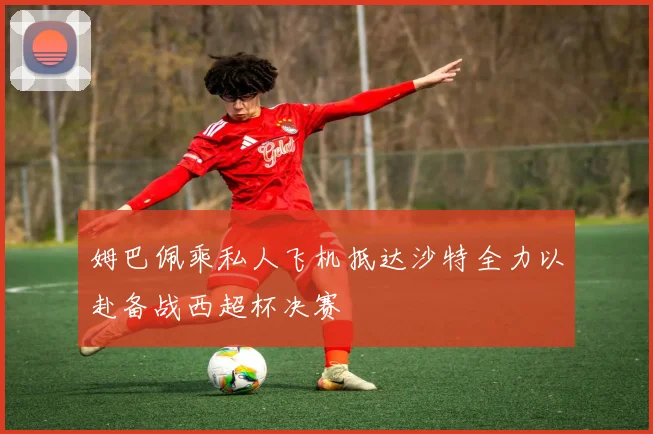 姆巴佩乘私人飞机抵达沙特全力以赴备战西超杯决赛