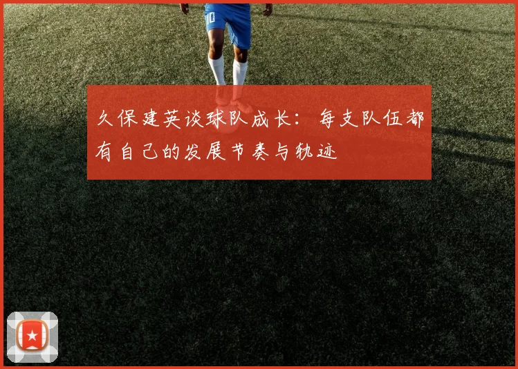 久保建英谈球队成长：每支队伍都有自己的发展节奏与轨迹