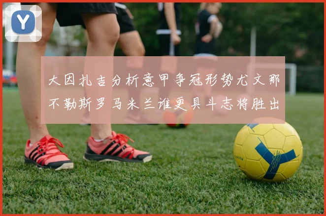 大因扎吉分析意甲争冠形势尤文那不勒斯罗马米兰谁更具斗志将胜出