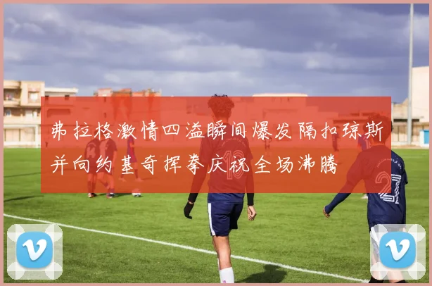 弗拉格激情四溢瞬间爆发隔扣琼斯并向约基奇挥拳庆祝全场沸腾