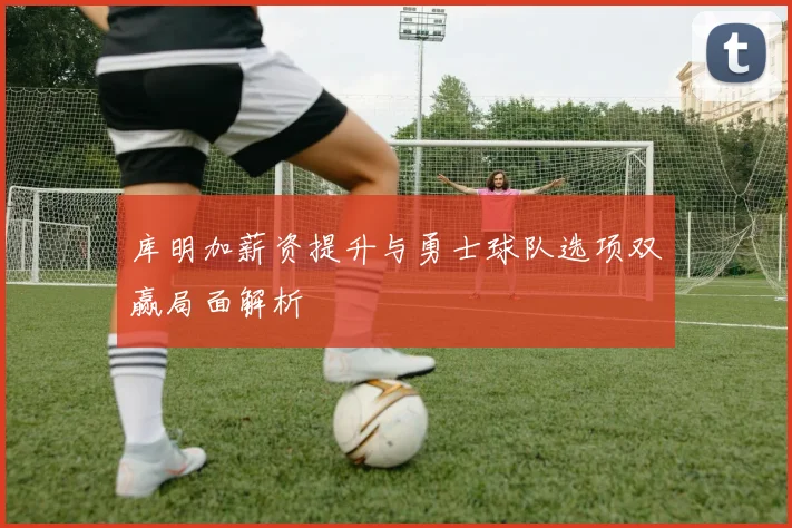 库明加薪资提升与勇士球队选项双赢局面解析
