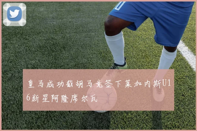 皇马成功截胡马竞签下莱加内斯U16新星阿隆席尔瓦