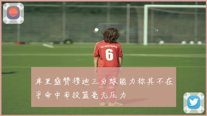 库里盛赞穆迪三分球能力称其不在乎命中率投篮毫无压力