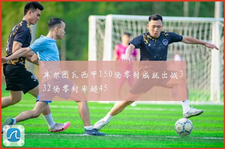 库尔图瓦西甲150场零封成就出战332场零封率超45