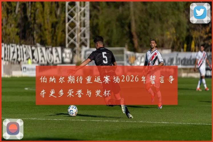 伯纳尔期待重返赛场2026年誓言争夺更多荣誉与奖杯