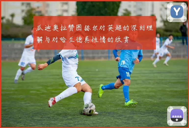 瓜迪奥拉赞图赫尔对英超的深刻理解与对哈兰德真性情的欣赏