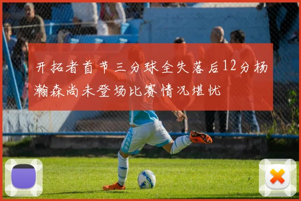 开拓者首节三分球全失落后12分杨瀚森尚未登场比赛情况堪忧