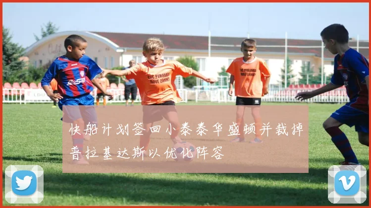 快船计划签回小泰泰华盛顿并裁掉普拉基达斯以优化阵容