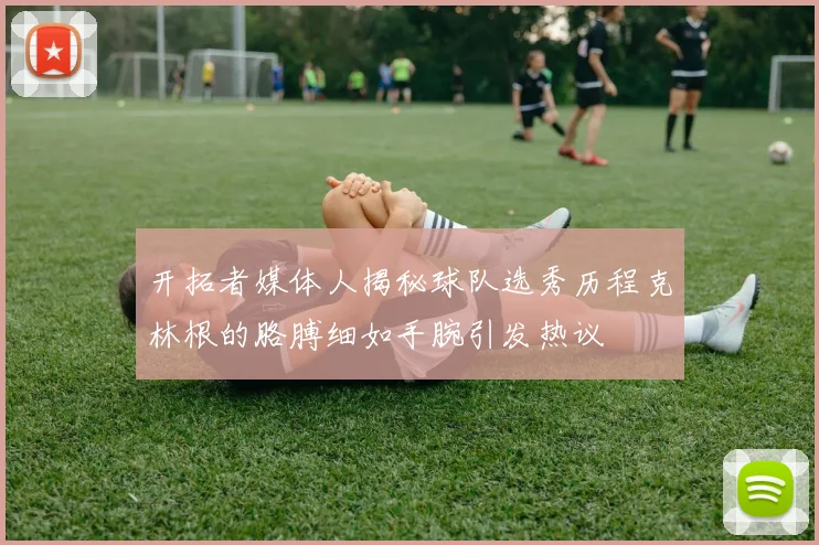 开拓者媒体人揭秘球队选秀历程克林根的胳膊细如手腕引发热议