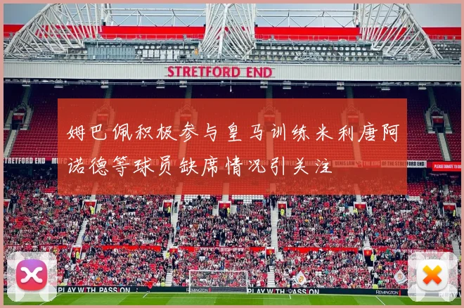姆巴佩积极参与皇马训练米利唐阿诺德等球员缺席情况引关注