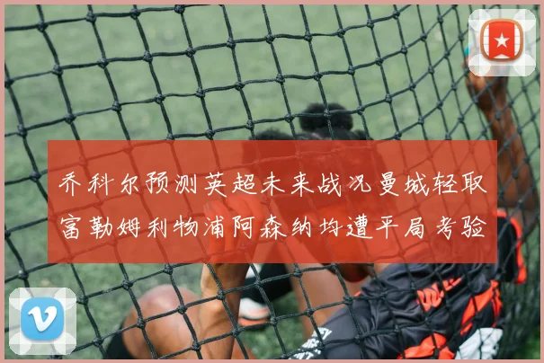 乔科尔预测英超未来战况曼城轻取富勒姆利物浦阿森纳均遭平局考验