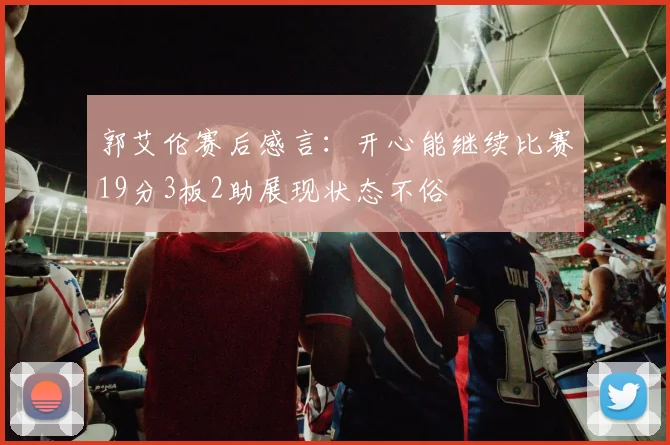 郭艾伦赛后感言：开心能继续比赛19分3板2助展现状态不俗