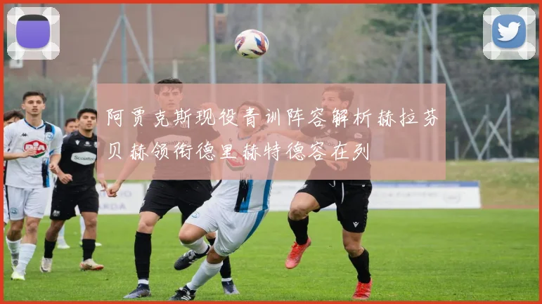 阿贾克斯现役青训阵容解析赫拉芬贝赫领衔德里赫特德容在列