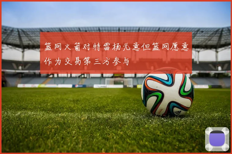 篮网火箭对特雷杨无意但篮网愿意作为交易第三方参与