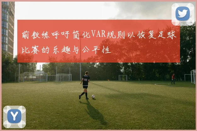 前教练呼吁简化VAR规则以恢复足球比赛的乐趣与公平性