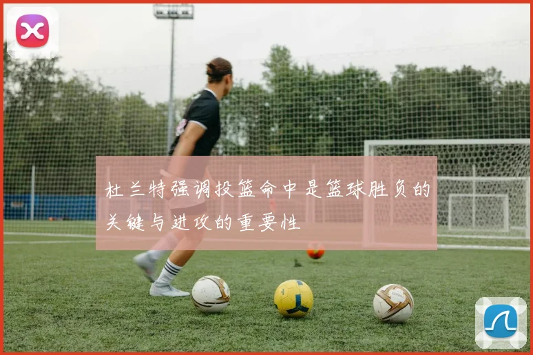 杜兰特强调投篮命中是篮球胜负的关键与进攻的重要性