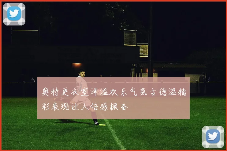 奥特更衣室洋溢欢乐气氛古德温精彩表现让人倍感振奋