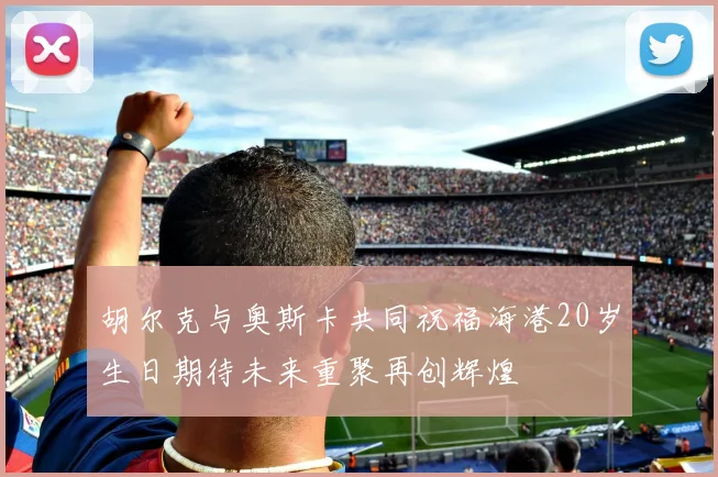 胡尔克与奥斯卡共同祝福海港20岁生日期待未来重聚再创辉煌