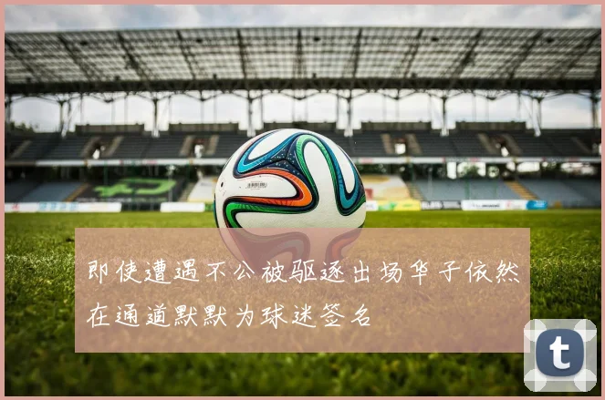 即使遭遇不公被驱逐出场华子依然在通道默默为球迷签名