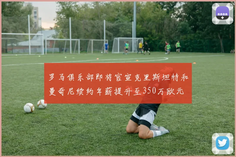 罗马俱乐部即将官宣克里斯坦特和曼奇尼续约年薪提升至350万欧元
