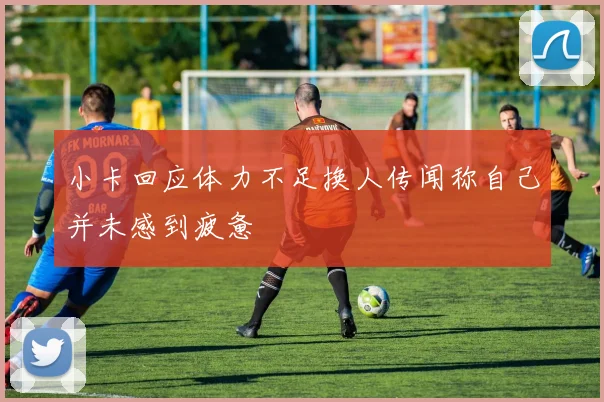 小卡回应体力不足换人传闻称自己并未感到疲惫