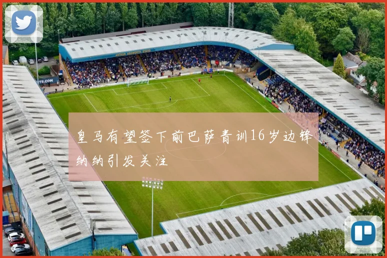 皇马有望签下前巴萨青训16岁边锋纳纳引发关注