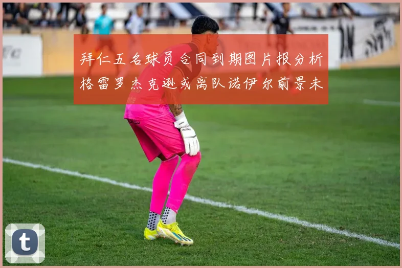 拜仁五名球员合同到期图片报分析格雷罗杰克逊或离队诺伊尔前景未定