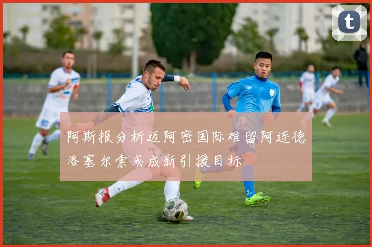 阿斯报分析迈阿密国际难留阿连德洛塞尔索或成新引援目标