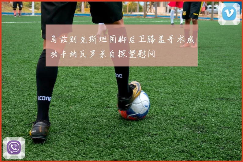 乌兹别克斯坦国脚后卫膝盖手术成功卡纳瓦罗亲自探望慰问