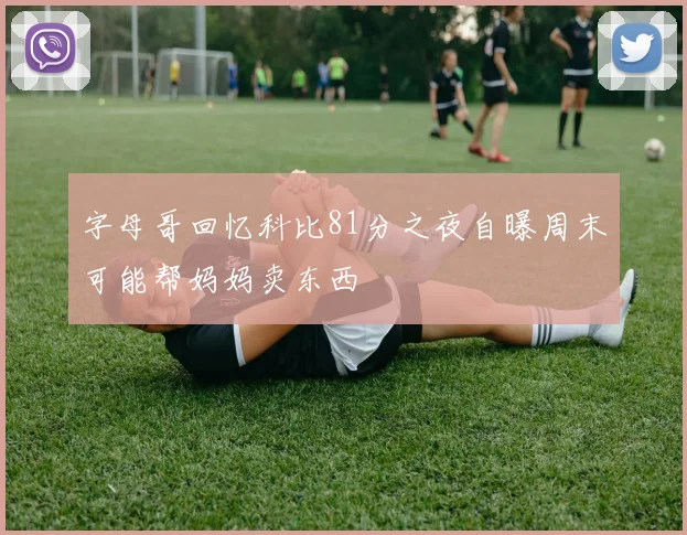 字母哥回忆科比81分之夜自曝周末可能帮妈妈卖东西