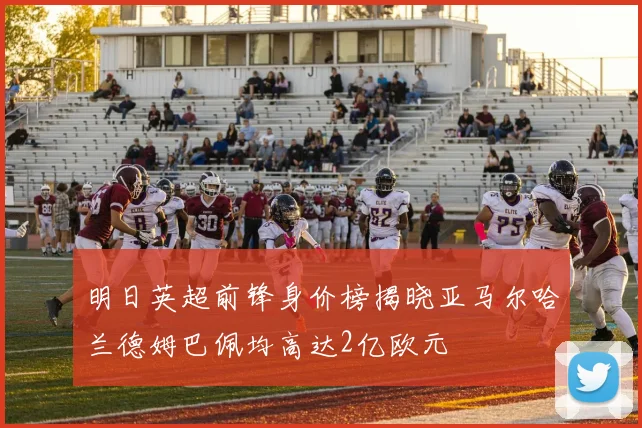 明日英超前锋身价榜揭晓亚马尔哈兰德姆巴佩均高达2亿欧元