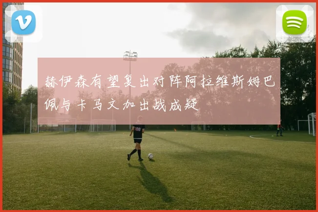 赫伊森有望复出对阵阿拉维斯姆巴佩与卡马文加出战成疑