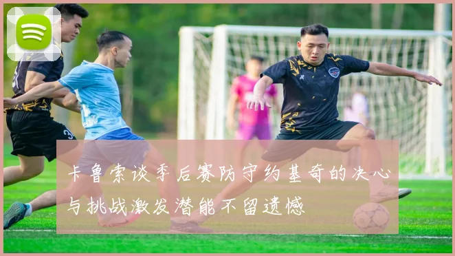 卡鲁索谈季后赛防守约基奇的决心与挑战激发潜能不留遗憾