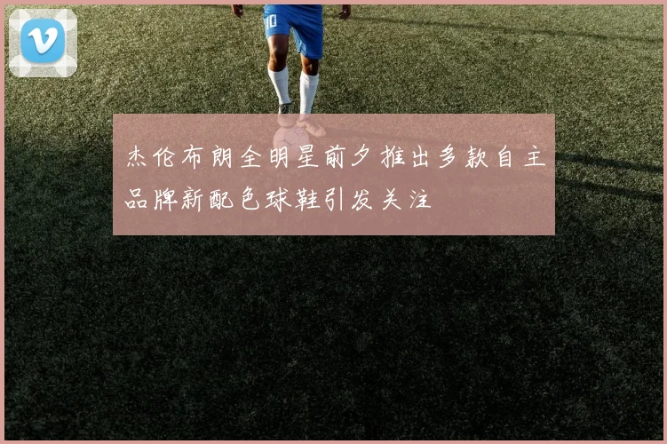 杰伦布朗全明星前夕推出多款自主品牌新配色球鞋引发关注