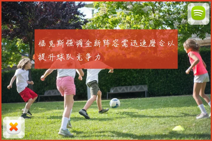 福克斯强调全新阵容需迅速磨合以提升球队竞争力