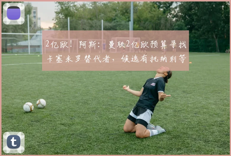 2亿欧！阿斯：曼联2亿欧预算寻找卡塞米罗替代者，候选有托纳利等