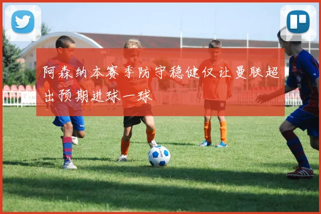 阿森纳本赛季防守稳健仅让曼联超出预期进球一球